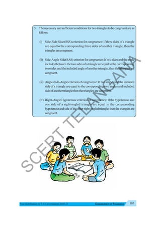 183
CONGRUENCY OF TRIANGLES
Free distribution byT.S. Government 2020-21
5. Thenecessaryandsufficientconditionsfortwotrianglestobecongruentareas
follows:
(i) Side-Side-Side (SSS) criterion for congruence: If three sides of a triangle
are equal to the corresponding three sides of another triangle, then the
trianglesarecongruent.
(ii) Side-Angle-Side(SAS)criterionforcongruence:Iftwosidesandtheangle
includedbetweenthetwosidesofatriangleareequaltothecorresponding
two sides and the included angle of another triangle, then the triangles are
congruent.
(iii) Angle-Side-Anglecriterionofcongruence:Iftwoanglesandtheincluded
side of a triangle are equal to the corresponding two angles and included
sideofanothertrianglethenthetrianglesarecongruent.
(iv) Right-Angle Hypotenuse criterion of congruence: If the hypotenuse and
one side of a right-angled triangle are equal to the corresponding
hypotenuseandsideoftheotherright-angledtriangle,thenthetrianglesare
congruent.
S
C
E
R
T
T
E
L
A
N
G
A
N
A
 