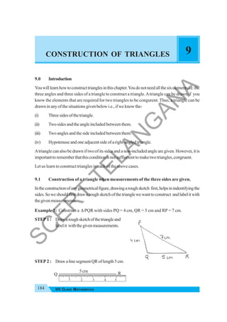 184 VII CLASS MATHEMATICS
CONSTRUCTION OF TRIANGLES 9
9.0 Introduction
Youwilllearnhowtoconstructtrianglesinthischapter.Youdonotneedallthesixelementsi.e.the
three angles and three sides of a triangle to construct a triangle.Atriangle can be drawn if you
know the elements that are required for two triangles to be congurent. Thus, a triangle can be
drawn in any of the situations given below i.e., if we know the-
(i) Threesidesofthetriangle.
(ii) Two sides and the angle included between them.
(iii) Two angles and the side included between them.
(iv) Hypotenuse and one adjacent side of a right-angled triangle.
Atriangle can also be drawn if two of its sides and a non-included angle are given. However, it is
importanttorememberthatthisconditionisnotsuffiecienttomaketwotriangles,congruent.
Let us learn to construct triangles in each of the above cases.
9.1 Construction of a triangle when measurements of the three sides are given.
Intheconstructionofanygeometricalfigure,drawingaroughsketch first,helpsinindentifyingthe
sides.Soweshouldfirstdrawaroughsketchofthetrianglewewanttoconstruct andlabelitwith
thegivenmeasurements.
Example 1: Construct a Δ PQR with sides PQ = 4 cm, QR = 5 cm and RP = 7 cm.
STEP 1 : Drawaroughsketchofthetriangleand
labelit withthegivenmeasurements.
STEP 2 : Draw a line segment QR of length 5 cm.
Q R
5 cm
1 2 3 4 5
S
C
E
R
T
T
E
L
A
N
G
A
N
A
 