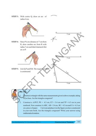 185
CONSTRUCTION OF TRIANGLES
Free distribution byT.S. Government 2020-21
STEP 3 : With centre Q, draw an arc of
radius 4 cm.
STEP 4 : SincePisatadistanceof 7cmfrom
R, draw another arc from R with
radius7cmsuchthatitintersectsfirst
arc at P.
STEP 5 : Join Q,Pand P,R. The required Δ PQR
isconstructed.
TryThis
1. Constructatrianglewiththesamemeasurementsgiveninaboveexample,taking
PQ as base.Are the triangles congurent?
2. Construct a Δ PET, PE = 4.5 cm, ET = 5.4 cm and TP = 6.5 cm in your
notebook.Nowconstruct Δ ABC, AB=5.4cm, BC=4.5cmandCA=6.5cm
on a piece of paper. Cutitoutandplaceitonthefigureyouhaveconstructed
in your note book. Are the triangles congruent? Write your answer using
mathematicalnotation.
S
C
E
R
T
T
E
L
A
N
G
A
N
A
 