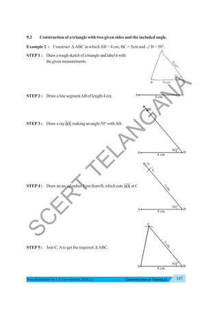 187
CONSTRUCTION OF TRIANGLES
Free distribution byT.S. Government 2020-21
9.2 Construction of a triangle with two given sides and the included angle.
Example 2 : Construct Δ ABC in whichAB = 4 cm, BC = 5cm and ∠ B = 50°.
STEP 1 : Drawaroughsketchofatriangleandlabelitwith
thegivenmeasurements.
STEP 2 : DrawalinesegmentABoflength4cm.
STEP 3 : Draw a rayBX
JJJ
G
making an angle 50° withAB.
STEP 4 : Draw an arc of radius 5 cm from B, which cuts BX
JJJ
G
atC.
STEP 5 : Join C,Ato get the required Δ ABC.
X
S
C
E
R
T
T
E
L
A
N
G
A
N
A
 