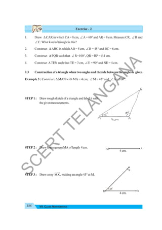 188 VII CLASS MATHEMATICS
Exercise - 2
1. Draw Δ CAR in which CA= 8 cm, ∠ A= 60° andAR = 8 cm. Measure CR, ∠ R and
∠ C. What kind of triangle is this?
2. Construct Δ ABC in whichAB = 5 cm, ∠ B = 45° and BC = 6 cm.
3. Construct Δ PQR such that ∠ R=100°, QR = RP = 5.4 cm.
4. Construct Δ TEN such that TE = 3 cm, ∠ E = 90° and NE = 4 cm.
9.3 Constructionofatrianglewhentwoanglesandthesidebetweentheanglesis given
Example 3 : Construct Δ MAN with MA = 4 cm, ∠ M = 45° and ∠ A = 100°.
STEP 1 : Draw rough sketch of a triangle and label it with
thegivenmeasurements.
STEP 2 : DrawlinesegmentMAoflength 4cm.
STEP 3 : Draw a ray MX
JJJJ
G
, making an angle 45° at M.
M A
X
45o
4 cm.
4 cm.
S
C
E
R
T
T
E
L
A
N
G
A
N
A
 