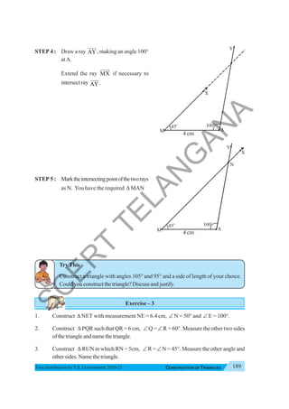 189
CONSTRUCTION OF TRIANGLES
Free distribution byT.S. Government 2020-21
STEP 4 : Draw a ray AY
JJJG
, making an angle 100°
atA.
Extend the ray MX
JJJJ
G
if necessary to
intersect ray AY
JJJG
.
STEP 5 : Marktheintersectingpointofthetworays
as N. You have the required Δ MAN
TryThis
Construct a triangle with angles 105° and 95° and a side of length of your choice.
Couldyouconstructthetriangle?Discussandjustify.
Exercise - 3
1. Construct Δ NET with measurement NE = 6.4 cm, ∠ N = 50° and ∠ E = 100°.
2. Construct Δ PQR such that QR = 6 cm, ∠ Q =∠ R = 60°. Measure the other two sides
ofthetriangleandnamethetriangle.
3. Construct Δ RUN in which RN = 5cm, ∠ R =∠ N = 45°. Measure the other angle and
other sides. Name the triangle.
4 cm
4 cm
S
C
E
R
T
T
E
L
A
N
G
A
N
A
 