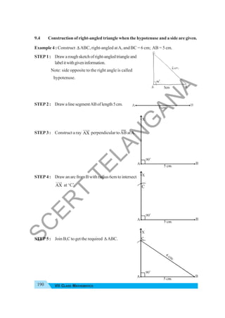 190 VII CLASS MATHEMATICS
9.4 Construction of right-angled triangle when the hypotenuse and a side are given.
Example 4 : Construct Δ ABC, right-angled atA, and BC = 6 cm; AB = 5 cm.
STEP 1 : Drawaroughsketchofright-angledtriangleand
labelitwithgiveninformation.
Note: side opposite to the right angle is called
hypotenuse.
STEP 2 : DrawalinesegmentABoflength5cm.
STEP 3 : Construct a ray AX
JJJG
perpendicular toAB atA.
STEP 4 : Draw an arc from B with radius 6cm to intersect
AX
JJJG
at ‘C’.
STEP 5 : Join B,C to get the required Δ ABC.
5cm
C
S
C
E
R
T
T
E
L
A
N
G
A
N
A
 