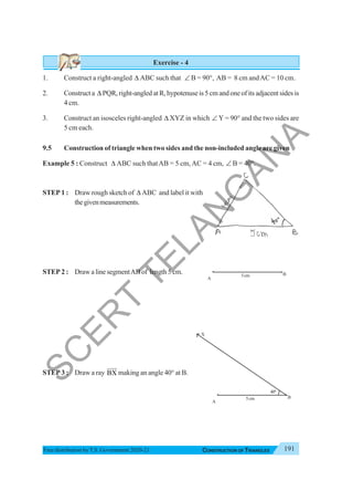 191
CONSTRUCTION OF TRIANGLES
Free distribution byT.S. Government 2020-21
Exercise - 4
1. Construct a right-angled Δ ABC such that ∠ B = 90°, AB = 8 cm andAC = 10 cm.
2. Construct a Δ PQR, right-angled at R, hypotenuse is 5 cm and one of its adjacent sides is
4 cm.
3. Construct an isosceles right-angled Δ XYZ in which ∠ Y = 90° and the two sides are
5 cm each.
9.5 Construction of triangle when two sides and the non-included angle are given
Example 5 : Construct Δ ABC such thatAB = 5 cm,AC = 4 cm, ∠ B = 40°.
STEP 1 : Draw rough sketch of Δ ABC and label it with
thegivenmeasurements.
STEP 2 : Draw a line segmentAB of length 5 cm.
STEP 3 : Draw a ray BX
JJJ
G
making an angle 40° at B.
X
A
B
400
5cm
A
B
5cm
S
C
E
R
T
T
E
L
A
N
G
A
N
A
 
