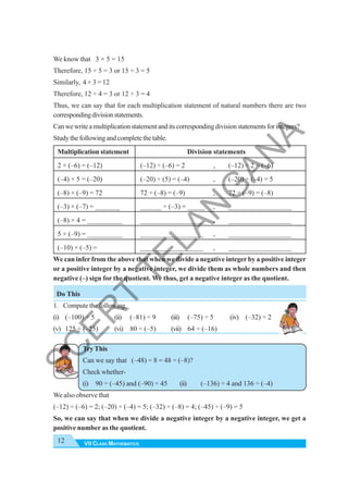 VII CLASS MATHEMATICS
12
We know that 3 × 5 = 15
Therefore, 15 ÷ 5 = 3 or 15 ÷ 3 = 5
Similarly, 4 × 3 = 12
Therefore, 12 ÷ 4 = 3 or 12 ÷ 3 = 4
Thus, we can say that for each multiplication statement of natural numbers there are two
correspondingdivisionstatements.
Canwewriteamultiplicationstatementanditscorrespondingdivisionstatementsforintegers?
Studythefollowingandcompletethetable.
Multiplication statement Division statements
2 × (–6) = (–12) (–12) ÷ (–6) = 2 , (–12) ÷ 2 = (–6)
(–4) × 5 = (–20) (–20) ÷ (5) = (–4) , (–20) ÷ (–4) = 5
(–8) × (–9) = 72 72 ÷ (–8) = (–9) , 72 ÷ (–9) = (–8)
(–3) × (–7) = _______ ______ ÷ (–3) = _____ , __________________
(–8) × 4 = __________ __________________ , __________________
5 × (–9) = __________ __________________ , __________________
(–10) × (–5) = __________________ , __________________
We can infer from the above that when we divide a negative integer by a positive integer
or a positive integer by a negative integer, we divide them as whole numbers and then
negative (–) sign for the quotient. We thus, get a negative integer as the quotient.
Do This
1. Compute the following.
(i) (–100) ÷ 5 (ii) (–81) ÷ 9 (iii) (–75) ÷ 5 (iv) (–32) ÷ 2
(v) 125 ÷ (–25) (vi) 80 ÷ (–5) (vii) 64 ÷ (–16)
Try This
Can we say that (–48) ÷ 8 = 48 ÷ (–8)?
Check whether-
(i) 90 ÷ (–45) and (–90) ÷ 45 (ii) (–136) ÷ 4 and 136 ÷ (–4)
We also observe that
(–12) ÷ (–6) = 2; (–20) ÷ (–4) = 5; (–32) ÷ (–8) = 4; (–45) ÷ (–9) = 5
So, we can say that when we divide a negative integer by a negative integer, we get a
positive number as the quotient.
S
C
E
R
T
T
E
L
A
N
G
A
N
A
 
