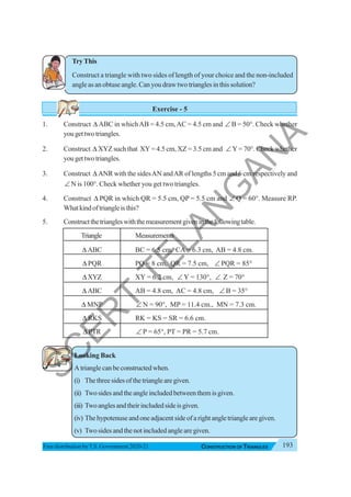 193
CONSTRUCTION OF TRIANGLES
Free distribution byT.S. Government 2020-21
TryThis
Construct a triangle with two sides of length of your choice and the non-included
angle as an obtuse angle. Can you draw two triangles in this solution?
Exercise - 5
1. Construct Δ ABC in whichAB = 4.5 cm,AC = 4.5 cm and ∠ B = 50°. Check whether
yougettwotriangles.
2. Construct Δ XYZ such that XY = 4.5 cm, XZ = 3.5 cm and ∠Y = 70°. Check whether
yougettwotriangles.
3. Construct Δ ANR with the sidesAN andAR of lengths 5 cm and 6 cm respectively and
∠ N is 100°. Check whether you get two triangles.
4. Construct Δ PQR in which QR = 5.5 cm, QP = 5.5 cm and ∠ Q = 60°. Measure RP.
Whatkindoftriangleisthis?
5. Constructthetriangleswiththemeasurementgiveninthefollowingtable.
Triangle Measurements
Δ ABC BC = 6.5 cm, CA = 6.3 cm, AB = 4.8 cm.
Δ PQR PQ = 8 cm, QR = 7.5 cm, ∠ PQR = 85°
ΔXYZ XY = 6.2 cm, ∠ Y = 130°, ∠ Z = 70°
Δ ABC AB = 4.8 cm, AC = 4.8 cm, ∠ B = 35°
Δ MNP ∠ N = 90°, MP = 11.4 cm., MN = 7.3 cm.
Δ RKS RK = KS = SR = 6.6 cm.
Δ PTR ∠ P = 65°, PT = PR = 5.7 cm.
Looking Back
• A triangle can be constructed when.
(i) Thethreesidesofthetrianglearegiven.
(ii) Twosidesandtheangleincludedbetweenthemisgiven.
(iii) Twoanglesandtheirincludedsideisgiven.
(iv) The hypotenuse and one adjacent side of a right angle triangle are given.
(v) Two sides and the not included angle are given.
S
C
E
R
T
T
E
L
A
N
G
A
N
A
 