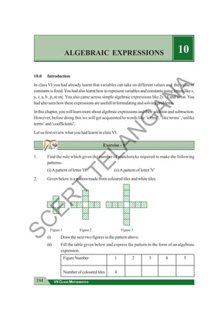 194 VII CLASS MATHEMATICS
ALGEBRAIC EXPRESSIONS 10
10.0 Introduction
In class VI you had already learnt that variables can take on different values and the value of
constantsisfixed.Youhadalsolearnthowtorepresentvariablesandconstantsusingletterslikex,
y, z, a, b , p, m etc.You also came across simple algebraic expressions like 2x –3 and so on.You
hadalsoseenhowtheseexpressionsareusefullinformulatingandsolvingproblems.
Inthischapter,youwilllearnmoreaboutalgebraicexpressionsandtheiradditionandsubtraction.
However, before doing this we will get acquainted to words like ‘terms’, ‘like terms’,‘unlike
terms’and‘coefficients’.
Let us first review what you had learnt in class VI.
Exercise - 1
1. Find the rule which gives the number of matchsticks required to make the following
patterns-
(i)Apattern of letter 'H' (ii)Apattern of letter 'V'
2. Given below is a pattern made from coloured tiles and white tiles.
Figure 1 Figure 2 Figure 3
(i) Draw the next two figures in the pattern above.
(ii) Fill the table given below and express the pattern in the form of an algebraic
expression.
FigureNumber 1 2 3 4 5
Numberofcolouredtiles 4
12345
12345
12345
12345
12345
12345
12345
12345
12345
12345
12345
12345
1234
1234
1234
1234
1234
1234
1234
1234
1234
1234
1234
1234
1234
1234
1234
1234
1234
1234
1234
1234
1234
1234
1234
1234
1234
1234
1234
1234
1234
1234
1234
1234
1234
1234
1234
1234
1234
1234
1234
1234
1234
1234
1234
1234
1234
1234
1234
1234
1234
1234
1234
1234
1234
1234
1234
1234
1234
1234
1234
1234
1234
1234
1234
1234
1234
1234
1234
12345
12345
12345
12345
12345
1234
1234
1234
1234
1234
1234
1234
1234
1234
1234
1234
1234
1234
1234
1234
1234
1234
1234
S
C
E
R
T
T
E
L
A
N
G
A
N
A
 