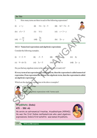 198 VII CLASS MATHEMATICS
Do This
1. Howmanytermsarethereineachofthefollowingexpressions?
(i) x + y (ii) 11x – 3y – 5 (iii) 6x2
+ 5x – 4
(iv) x2
z + 3 (v) 5x2
y (vi) x + 3 + y
(vii)
11
3
x − (viii)
3
7
x
y
(ix) 2z – y (x) 3x + 5
10.3.1 Numerical expressions and algebraic expressions
Considerthefollowingexamples.
(i) 1 + 2 –9 (ii) –3 – 5 (iii)
11
3
x − (iv) 4y
(v) 9 + (6–5) (vi) 3x + 5 (vii) (17–5) +4 (viii) 2x – y
Doyoufindanyalgebraictermsintheexamples(i),(ii),(v)and(vii)?
If every term of an expression is a constant term, then the expression is called numerical
expression. If an expression has at least one algebraic term, then the expression is called
an algebraic expression.
Which are the algebraic expressions in the above examples?
Try This
Write 3 algebraic expressions with 3 terms each.
Aryabhata (India)
475 - 550 AD
He wrote an astronomical treatise, Aryabhatiyam (499AD).
He was the first Indian mathematician who used algebraic
expressions. India’s first satellite was named Aryabhata.
S
C
E
R
T
T
E
L
A
N
G
A
N
A
 