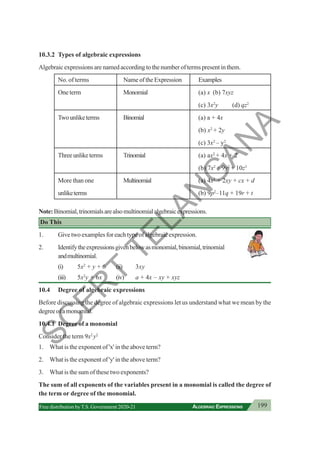 199
ALGEBRAIC EXPRESSIONS
Free distribution byT.S. Government 2020-21
10.3.2 Types of algebraic expressions
Algebraic expressions are named according to the number of terms present in them.
No. of terms Name of the Expression Examples
One term Monomial (a) x (b) 7xyz
(c) 3x2
y (d) qz2
Twounliketerms Binomial (a) a + 4x
(b) x2
+ 2y
(c) 3x2
– y2
Threeunliketerms Trinomial (a) ax2
+ 4x + 2
(b) 7x2
+ 9y2
+ 10z3
More than one Multinomial (a) 4x2
+ 2xy + cx + d
unliketerms (b) 9p2
–11q + 19r + t
Note:Binomial,trinomialsarealsomultinomialalgebraicexpressions.
Do This
1. Give two examples for each type of algebraic expression.
2. Identifytheexpressionsgivenbelowasmonomial,binomial,trinomial
andmultinomial.
(i) 5x2
+ y + 6 (ii) 3xy
(iii) 5x2
y + 6x (iv) a + 4x – xy + xyz
10.4 Degree of algebraic expressions
Before discussing the degree of algebraic expressions let us understand what we mean by the
degreeofamonomial.
10.4.1 Degree of a monomial
Consider the term 9x2
y2
1. What is the exponent of 'x' in the above term?
2. What is the exponent of 'y' in the above term?
3. What is the sum of these two exponents?
The sum of all exponents of the variables present in a monomial is called the degree of
the term or degree of the monomial.
S
C
E
R
T
T
E
L
A
N
G
A
N
A
 