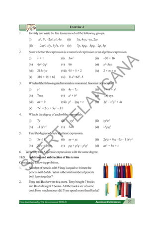 201
ALGEBRAIC EXPRESSIONS
Free distribution byT.S. Government 2020-21
Exercise 2
1. Identifyandwritetheliketermsineachofthefollowinggroups.
(i) a2
, b2
, –2a2
, c2
, 4a (ii) 3a, 4xy, –yz, 2zy
(iii) –2xy2
, x2
y, 5y2
x, x2
z (iv) 7p, 8pq, –5pq, –2p, 3p
2. State whether the expression is a numerical expression or an algebraic expression.
(i) x + 1 (ii) 3m2
(iii) –30 + 16
(iv) 4p2
–5q2
(v) 96 (vi) x2
–5yz
(vii) 215x2
yz (viii) 95 ÷ 5 × 2 (ix) 2 + m + n
(x) 310 + 15 + 62 (xi) 11a2
+6b2
–5
3. Whichofthefollowingmultinomialsismonomial,binomialortrinomial?
(i) y2
(ii) 4y – 7z (iii) 1 + x + x2
(iv) 7mn (v) a2
+ b2
(vi) 100xyz
(vii) ax + 9 (viii) p2
– 3pq + r (ix) 3y2
– x2
y2
+ 4x
(x) 7x2
– 2xy + 9y2
– 11
4. What is the degree of each of the monomials.
(i) 7y (ii) –xy2
(iii) xy2
z2
(iv) –11y2
z2
(v) 3mn (vi) –5pq2
5. Find the degree of each algebraic expression.
(i) 3x–15 (ii) xy + yz (iii) 2y2
z + 9yz –7z – 11x2
y2
(iv) 2y2
z + 10yz (v) pq + p2
q – p2
q2
(vi) ax2
+ bx + c
6. Write any twoAlgebraic expressions with the same degree.
10.5 Addition and subtraction of like terms
Considerthefollowingproblems.
1. NumberofpencilswithVinayisequalto4timesthe
pencilswithSiddu.Whatisthetotalnumberofpencils
both have together?
2. Tony and Basha went to a store. Tony bought 7 books
and Basha bought 2 books.All the books are of same
cost. How much money didTony spend more than Basha?
S
C
E
R
T
T
E
L
A
N
G
A
N
A
 