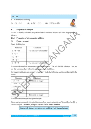 13
INTEGERS
Free distribution byT.S. Government 2020-21
Do This
1. Computethefollowing.
(i) –36 ÷ (–4) (ii) (–201) ÷ (–3) (iii) (–325) ÷ (–13)
1.2 Properties of integers
In class VI we have learnt the properties of whole numbers. Here we will learn the properties of
integers.
1.2.1 Properties of integers under addition
(i) Closure property
Study thefollowing.
Statement Conclusion
5 + 8 = 13 Thesumisawholenumber
6 + 3 =
13 + 5 =
10 + 2 =
2 + 6 = 8 Thesumisawholenumber
Is the sum of two whole numbers always a whole number?You will find this to be true.Thus, we
saythatwholenumbersfollowtheclosurepropertyofaddition.
Dointegerssatisfyclosurepropertyofaddition?Studythefollowingadditionsandcompletethe
blanks.
Statement Conclusion
6 + 3 = 9 Thesumisaninteger
–10 + 2 =
–3 + 0 =
–5 + 6 = 1
(–2) + (–3) = –5
7 + (–6) = Thesumisaninteger
Is the sum of two integers always an integer?
Canyougiveanexampleofapairofintegerswhosesumisnotaninteger?Youwillnotbeableto
find such a pair. Therefore, integers are also closed under addition.
In general, for any two integers a and b, a + b is also an integer.
S
C
E
R
T
T
E
L
A
N
G
A
N
A
 