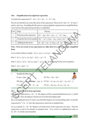 203
ALGEBRAIC EXPRESSIONS
Free distribution byT.S. Government 2020-21
10.6 Simplification of an algebraic expression
Consider the expression 9x2
– 4xy + 5y2
+ 2xy – y2
– 3x2
+ 6xy
We can see that there are some like terms in the expression. These are 9x2
and –3x2
; 5y2
and y2
and2xyand+6xy. Onaddingtheliketermswegetanalgebraicexpressioninitssimplifiedform.
Letusseehowtheexpressiongivenaboveissimplified.
S.No. Steps Process
1. Writedowntheexpression 2 2 2 2
9 4 5 2 3 6
x xy y xy y x xy
− + + − − +
2. Group the like terms together 2 2 2 2
(9 3 ) (2 4 6 ) (5 )
x x xy xy xy y y
− + − + + −
3. Adddingtheliketerms 2 2
(9 3) (2 4 6) (5 1)
x xy y
− + − + + − 2 2
6 4 4
x xy y
= + +
Note : If no two terms of an expression are alike then it is said to be in the simplified
form.
Let us study another example: 2 2 2 2 2
5 2 4 5 4 9
x y x y xy x y xy
+ + + − − −
Step 1: 2 2 2 2 2
5 2 4 5 4 9
x y x y xy x y xy
+ + + − − −
Step 2: 2 2 2 2 2
(5 2 4 ) (5 ) (4 9)
x y x y x y xy xy
+ − + − + − (bringing the like terms together)
Step 3: 2 2
3 4 5
x y xy
+ −
Do This
1. Simplifythefollowing.
(i) 3 12 5
m m m
+ − (ii) 25 8 6
yz yz yz
− −
(iii) 2 2
10 9 7 3 5 8
m m m m m
− + − − − (iv) 2 2 2
9 6 4 11 6 2 3 2
x x x x x
− + + − − + −
(v) 2 2 2 2
3 4 7
a a b a b ab
− + − − (vi) 2 2
5 10 6 4 5 3 8
x x x x
+ + + + + +
10.7 Standard form of an expression
Consider the expression 2
3 5 9
x x
+ − . The degrees of first, second and third terms are 1, 2, and 0
respectively.Thus, the degrees of terms are not in the descending order.
By re-arranging the terms in such a way that their degrees are in descending order; we get the
expression 2
5 3 9
x x
+ − . Now the expression is said to be in standard form.
Let us consider 3c + 6a –2b. Degrees of all the terms in the expression are same. Thus the
expression is said to be already in standard form. If we write it in alphabetical order as
6a –2b + 3c it looks more beautiful.
S
C
E
R
T
T
E
L
A
N
G
A
N
A
 