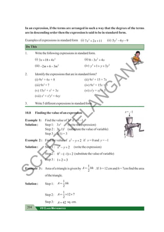 204 VII CLASS MATHEMATICS
x= –1
3x2
3
In an expression, if the terms are arranged in such a way that the degrees of the terms
are in descending order then the expression is said to be in standard form.
Examples of expressions in standard form (i) 2
7 2 11
x x
+ + (ii) 2
5 6 9
y y
− −
Do This
1. Writethefollowingexpressionsinstandardform.
(i) 2
3 18 4
x x
+ + (ii) 2
8 3 4
x x
− +
(iii) 2
2 6 3
m m
− + − (iv) 3 2
1 3
y y y
+ + +
2. Identifytheexpressionsthatareinstandardform?
(i) 9x2
+ 6x + 8 (ii) 9x2
+ 15 + 7x
(iii) 9x2
+ 7 (iv) 9x3
+ 15x + 3
(v) 15x2
+ x3
+ 3x (vi) x2
y + xy + 3
(vii) x3
+ x2
y2
+ 6xy
3. Write5differentexpressionsinstandardform.
10.8 Finding the value of an expression
Example 1: Find the value of 3x2
if x = –1
Solution : Step 1: 3x2
(write the expression)
Step 2 : 3(–1)2
(substitute the value of variable)
Step 3 : 3(1) = 3
Example 2 : Find the value of 2
2
x y
− + if x = 0 and y = −1
Solution : Step 1 : 2
2
x y
− + (write the expression)
Step 2 : 2
0 ( 1) 2
− − + (substitutethevalueofvariable)
Step 3 : 1 2 3
+ =
Example 3 : Area of a triangle is given by
1
2
A bh
= . If b = 12 cm and h = 7cm find the area
ofthetriangle.
Solution : Step 1:
1
2
A bh
=
Step 2:
1
12 7
2
A = × ×
Step 3: 42
A = sq. cm.
S
C
E
R
T
T
E
L
A
N
G
A
N
A
 