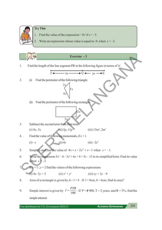205
ALGEBRAIC EXPRESSIONS
Free distribution byT.S. Government 2020-21
TryThis
1. Find the value of the expression '–9x' if x = –3.
2. Write an expression whose value is equal to -9, when x = –3.
Exercise - 3
1. Find the length of the line segment PR in the following figure in terms of 'a'.
2. (i) Findtheperimeterofthefollowingtriangle.
(ii) Findtheperimeterofthefollowingrectangle.
3. Subtract the second term from first term.
(i) 8x, 5x (ii) 5p, 11p (iii) 13m2
, 2m2
4. . Findthevalueoffollowingmonomials,ifx=1.
(i) –x (ii) 4x (iii)–2x2
5. Simplify and find the value of 2
4 2 1
x x x x
+ − + − when x = –1.
6. Write the expression 5x2
– 4 – 3x2
+ 6x + 8 + 5x – 13 in its simplified form. Find its value
when x = –2
7. If x = 1 ; y = 2 find the values of the following expressions
(i) 4x–3y + 5 (ii) x2
+ y2
(iii) xy + 3y – 9
8. Area of a rectangle is given byA= l × b . If l = 9cm, b = 6cm, find its area?
9. Simple interest is given by
100
PTR
I = . If P = 900, T = 2 years; and R = 5%, find the
simpleinterest.
2x
5x
6x
2x
3x
S
C
E
R
T
T
E
L
A
N
G
A
N
A
 