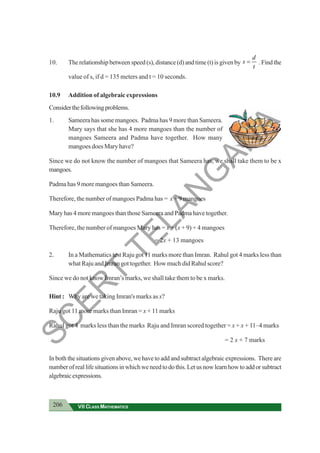 206 VII CLASS MATHEMATICS
10. The relationship between speed (s), distance (d) and time (t) is given by
d
s
t
= . Find the
value of s, if d = 135 meters and t = 10 seconds.
10.9 Addition of algebraic expressions
Considerthefollowingproblems.
1. Sameera has some mangoes. Padma has 9 more than Sameera.
Mary says that she has 4 more mangoes than the number of
mangoes Sameera and Padma have together. How many
mangoes does Mary have?
Since we do not know the number of mangoes that Sameera has, we shall take them to be x
mangoes.
Padma has 9 more mangoes than Sameera.
Therefore, the number of mangoes Padma has = x + 9 mangoes
Mary has 4 more mangoes than those Sameera and Padma have together.
Therefore, the number of mangoes Mary has = x + (x + 9) + 4 mangoes
= 2x + 13 mangoes
2. In a Mathematics test Raju got 11 marks more than Imran. Rahul got 4 marks less than
what Raju and Imran got together. How much did Rahul score?
Since we do not know Imran’s marks, we shall take them to be x marks.
Hint: Why are we taking Imran's marks as x?
Raju got 11 more marks than Imran = x + 11 marks
Rahul got 4 marks less than the marks Raju and Imran scored together = x + x + 11–4 marks
= 2 x + 7 marks
In both the situations given above, we have to add and subtract algebraic expressions. There are
numberofreallifesituationsinwhichweneedtodothis.Letusnowlearnhowtoaddorsubtract
algebraicexpressions.
S
C
E
R
T
T
E
L
A
N
G
A
N
A
 