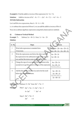 209
ALGEBRAIC EXPRESSIONS
Free distribution byT.S. Government 2020-21
Example 6 : Find the additive inverse of the expression ( 6x2
–4x + 5).
Solution: Additive inverse of 6x2
– 4x + 5 = – (6x2
– 4x + 5) = –6x2
+ 4x – 5
10.9.2(b) Subtraction
LetAad B be two expressions, thenA– B =A+ (–B)
i.e. to subtract the expression B fromA, we can add the additive inverse of B toA.
Now, let us subtract algebraic expressions using both column and row methods-
(i) Column orVertical Method
Example 7 : Subtract 3a + 4b–2c from 3c + 6a – 2b
Solution:
S. No. Steps Process
1 Writebothexpressionsinstandardform 3 6 2 6 2 3
c a b a b c
+ − = − +
ifnecessary 3 4 2 3 4 2
a b c a b c
+ − = + −
2 Write the expressions one below the other such that 6 2 3
a b c
− +
the expression to be subtracted comes in the second 3 4 2
a b c
+ −
row and the like terms come one below the other.
3 Change the sign of every term of the expression in the 6 2 3
a b c
− +
second row to get the additive inverse of the expression. 3 4 2
a b c
+ −
4 Addtheliketerms,column-wiseandwritetheresult 6 2 3
a b c
− +
belowtheconcernedcolumn. 3 4 2
a b c
+ −
3 6 5
a b c
− +
Example 8 : Subtract 2
4 3m
+ from 2
4 7 3
m m
+ −
Solution: Step 1: 2 2
4 7 3 4 7 3
m m m m
+ − = + −
2
4 3m
+ = 2
3 4
m +
Step 2: 2
2
4 7 3
3 4
m m
m
+ −
+
(–) (–) (+)
(–) (–) (+)
S
C
E
R
T
T
E
L
A
N
G
A
N
A
 
