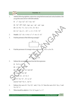 211
ALGEBRAIC EXPRESSIONS
Free distribution byT.S. Government 2020-21
Exercise - 4
1. Addthefollowingalgebraicexpressionsusingbothhorizontalandverticalmethods.Did
you get the same answer with both methods.
(i) 2 2
2 3
x xy y
− + ; 2 2
5 3 6
y xy x
+ −
(ii) 2 2
4 5 6
a b ab
+ + ; 3ab ; 2 2
6 2
a b
− ; 2
4 5
b ab
−
(iii) 2 9 7
x y z
+ − ; 3 3
y z x
+ + ; 2x - 4y- z
(iv) 2
2 6 3
x x
− + ; 2
3 4
x x
− − − ; 2
1 2 3
x x
+ −
2. Simplify: 2 2 2
2 5 1 8 7 6 3 3
x x x x x x
+ − + + + − + −
3. Findtheperimeterofthefollowingrectangle?
4. Find the perimeter of a triangle whose sides are 2a + 3b, b–a, 4a–2b.
5. Subtract the second expression from the first expression
(i) 2a+b, a–b
(ii) x+2y+z , –x–y–3z
(iii) 3a2
–8ab–2b2
, 3a2
–4ab+6b2
(iv) 4pq–6p2
–2q2
, 9p2
(v) 7–2x–3x2
, 2x2
–5x–3
(vi) 5x2
–3xy–7y2
, 3x2
–xy–2y2
(vii) 6m3
+4m2
+7m–3 , 3m3
+4
6. Subtract the sum of x2
–5xy+2y2
and y2
–2xy–3x2
from the sum of 6x2
–8xy–y2
and
2xy–2y2
–x2
.
7. What should be added to 1+2x–3x2
to get x2
–x–1 ?
b–a 4a–2b
2a+3b
3x–2y
6x + y
S
C
E
R
T
T
E
L
A
N
G
A
N
A
 