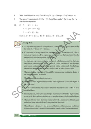212 VII CLASS MATHEMATICS
8. What should be taken away from 3x2
– 4y2
+ 5xy + 20 to get –x2
– y2
+ 6xy + 20.
9. The sum of 3 expressions is 8 + 13a + 7a2
. Two of them are 2a2
+ 3a + 2 and 3a2
–4a + 1.
Findthethirdexpression.
10. If A = 4x2
+ y2
– 6xy;
B = 3y2
+ 12x2
+ 8xy;
C = 6x2
+ 8y2
+ 6xy
Find (i) A + B + C (ii) (A – B) –C (iii) 2A+B (iv) A-3B
Looking Back
• An algebraic expression is a single term or a combination of terms connected by
thesymbols‘+’(plus)or‘–’(minus).
• If every term of an expression is a constant term, then the expression is called a
numerical expression. If an expression has at least one algebraic term, then the
expressioniscalledanalgebraicexpression.
• An algebraic expression contaning one term is called a monomial.An algebraic
expression contaning two unlike terms is called a binomial. An algebraic
expression contaning three unlike terms is called a trinomial. An algebraic
expressioncontaningmorethanthreeunliketermsiscalledamultinomial.
• Thesumofalltheexponentsofthevariablesinamonomialiscalledthedegreeof
thetermordegreeofmonomial.
• The degree of any constant term is zero.
• Thehighestofthedegreesofallthetermsoftheexpressioniscalledthedegreeof
theexpression.
• If no two terms of an expression are alike then the expression is said to be in its
simplifiedform.
• Inanexpression,ifthetermsarearrangedinamannersuchthatthedegreesofthe
terms are in descending order then the expression is said to be in standard form.
• Thesumoftwoormoreliketermsisaliketermwithanumericalcoefficientequal
tothesumofthenumericalcoefficientsofalltheliketerms.
• Thedifferencebetweentwoliketermsisaliketermwithanumericalcoefficient
equaltothedifferencebetweenthenumericalcoefficientsofthetwoliketerms.
S
C
E
R
T
T
E
L
A
N
G
A
N
A
 