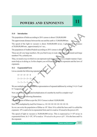 213
POWERS AND EXPONENTS
Free distribution byT.S. Government 2020-21
POWERS AND EXPONENTS 11
11.0 Introduction
The population of India according to 2011 census is about 120,00,00,000
The approximate distance between the sun and the earth is 15,00,00,000 km.
The speed of the light in vacuum is about 30,00,00,000 m/sec. Light travell a distance
of 30,00,00,000 mts., approximately in 1 sec.,
The population ofAndhra Pradesh according to 2011 census is about 8,50,00,000.
These are all very large numbers. Do you find it easy to read, write and understand such large
numbers?No,certainlynot.
Thus, we need a way in which we can represent such larger numbers in a simpler manner. Expo-
nents help us in doing so. In this chapter you will learn more about exponents and the laws of
exponents.
11.1 ExponentialForm
Letusconsiderthefollowingrepeatedadditions:
4 + 4 + 4 + 4 + 4
5 + 5 + 5 + 5 + 5 + 5
7 + 7 + 7 + 7 + 7 + 7 + 7 + 7
Weusemultiplicationtoshortentherepresentationofrepeatedadditionsbywriting5×4,6×5and
8×7respectively.
Now can we express repeated multiplication of a number by itself in a simpler way?
Letusconsiderthefollowingillustrations.
The population of Bihar as per the 2011 Census is about 10,00,00,000.
Here 10 is multiplied by itself for 8 times i.e. 10×10×10×10×10×10×10×10.
So we can write the population of Bihar as 108
. Here 10 is called the base and 8 is called the
exponent. 108
is said to be in exponential form and it is read as 10 raised to the power of 8.
The speed of light in vacuum is 30,00,00,000 m/sec. This is expressed as 3×108
m/sec in
exponential form. In 3×108
, 108
is read as ‘10 raised to the power of 8’. 10 is the base and 8 is
theexponent.
S
C
E
R
T
T
E
L
A
N
G
A
N
A
 