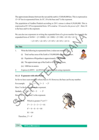 214 VII CLASS MATHEMATICS
Theapproximatedistancebetweenthesunandtheearthis15,00,00,000km.Thisisexpressedas
15×107
km in exponential form. In 107
, 10 is the base and 7 is the exponent.
The population of Andhra Pradesh according to 2011 census is about 8,50,00,000. This is
expressed as 85×106
in exponential form. 106
is read as ‘10 raised to the power of 6’. Here 10
is the base and 6 is the exponent.
We can also use exponents in writing the expanded form of a given number for example the
expanded form of 36584 = (3×10000) + (6×1000) + (5×100) + (8×10) + (4×1)
= (3×104
) + (6×103
) + (5×102
) + (8×101
) + (4×1)
Do This
1. Writethefollowinginexponentialform.(valuesareroundedoff)
(i) Total surface area of the Earth is 510,000,000 square kilometers.
(ii) Population of Rajasthan is approximately 7,00,00,000
(iii) TheapproximateageoftheEarthis4550millionyears.
(iv) 1000 km in meters
2. Express (i) 48951 (ii) 89325 in expanded form using exponents.
11.1.1 Exponents with other bases
So far we have seen numbers whose base is 10. However, the base can be any number.
Forexample 81 = 3 × 3 × 3 × 3 = 34
Here 3 is the base and 4 is the exponent.
Similarly, 125 = 5 × 5 × 5 = 53
Here 5 is the base and 3 is the exponent.
Example 1: Which is greater 34
or 43
?
34
= 3 × 3 × 3 × 3 = 81
43
= 4 × 4 × 4 = 64
81 > 64
Therefore, 34
> 43
S
C
E
R
T
T
E
L
A
N
G
A
N
A
 