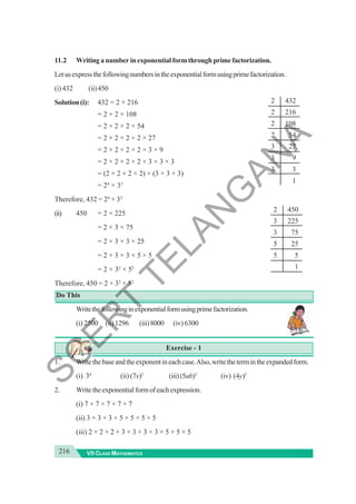 216 VII CLASS MATHEMATICS
11.2 Writing a number in exponential form through prime factorization.
Letusexpressthefollowingnumbersintheexponentialformusingprimefactorization.
(i) 432 (ii)450
Solution (i): 432 = 2 × 216
= 2 × 2 × 108
= 2 × 2 × 2 × 54
= 2 × 2 × 2 × 2 × 27
= 2 × 2 × 2 × 2 × 3 × 9
= 2 × 2 × 2 × 2 × 3 × 3 × 3
= (2 × 2 × 2 × 2) × (3 × 3 × 3)
= 24
× 33
Therefore, 432 = 24
× 33
(ii) 450 = 2 × 225
= 2 × 3 × 75
= 2 × 3 × 3 × 25
= 2 × 3 × 3 × 5 × 5
= 2 × 32
× 52
Therefore, 450 = 2 × 32
× 52
Do This
Writethefollowinginexponentialformusingprimefactorization.
(i) 2500 (ii)1296 (iii)8000 (iv) 6300
Exercise - 1
1. Writethebaseandtheexponentineachcase.Also,writethetermintheexpandedform.
(i) 34
(ii) (7x)2
(iii)(5ab)3
(iv) (4y)5
2. Writetheexponentialformofeachexpression.
(i) 7 × 7 × 7 × 7 × 7
(ii) 3 × 3 × 3 × 5 × 5 × 5 × 5
(iii) 2 × 2 × 2 × 3 × 3 × 3 × 3 × 5 × 5 × 5
2 432
2 216
2 108
2 54
3 27
3 9
3 3
1
2 450
3 225
3 75
5 25
5 5
1
S
C
E
R
T
T
E
L
A
N
G
A
N
A
 