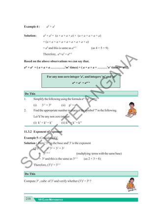 218 VII CLASS MATHEMATICS
Example 4 : a4
× a5
Solution: a4
× a5
= (a × a × a × a) × (a × a × a × a × a)
= (a × a × a × a × a × a × a × a × a)
= a9
and this is same as a4+5
(as 4 + 5 = 9)
Therefore, a4
×a5
= a4+5
Based on the above observations we can say that.
am
× an
= ( a × a × a …………..'m' times) × ( a × a × a × ………'n' times)= am+n
For any non-zero integer 'a', and integers 'm' and 'n'
am
× an
= am+n
Do This
1. Simplifythefollowingusingtheformulaam
×an
=am+n
(i) 311
× 39
(ii) p5
× p8
2. Findtheappropriatenumberinplaceofthesymbol'?'inthefollowing.
Let 'k' be any non zero integer
(i) k3
× k4
= k?
(ii) k15
× k?
= k31
11.3.2 Exponent of exponent
Example 5 : Consider (32
)3
Solution : Here ' 32
' is the base and' 3' is the exponent
(32
)3
= 32
× 32
× 32
= 32+2+2
(multplying termswiththesamebase)
= 36
and this is the same as 32×3
(as 2 × 3 = 6)
Therefore, (32
)3
= 32×3
Do This
Compute 36
, cube of 32
and verify whether (32
)3
= 36
?
S
C
E
R
T
T
E
L
A
N
G
A
N
A
 