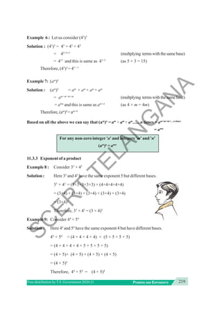 219
POWERS AND EXPONENTS
Free distribution byT.S. Government 2020-21
Example 6 : Let us consider (45
)3
Solution : (45
)3
= 45
× 45
× 45
= 45+5+5
(multplying termswiththesamebase)
= 415
and this is same as 45×3
(as 5 × 3 = 15)
Therefore, (45
)3
= 45 × 3
Example 7: (am
)4
Solution : (am
)4
= am
× am
× am
× am
= am+m+m+m
(multplying termswiththesamebase)
= a4m
and this is same as am×4
(as 4 × m = 4m)
Therefore, (am
)4
= am×4
Based on all the above we can say that (am
)n
= am
× am
× am
...... n times = am+m+m+... n times
= amn
For any non-zero integer 'a' and integers 'm' and 'n'
(am
)n
= amn
11.3.3 Exponent of a product
Example 8 : Consider 35
× 45
Solution : Here 35
and 45
have the same exponent 5 but different bases.
35
× 45
= (3×3×3×3×3) × (4×4×4×4×4)
= (3×4) × (3×4) × (3×4) × (3×4) × (3×4)
= (3×4)5
Therefore, 35
× 45
= (3 × 4)5
Example 9: Consider 44
× 54
Solution : Here 44
and 54
have the same exponent 4 but have different bases.
44
× 54
= (4 × 4 × 4 × 4) × (5 × 5 × 5 × 5)
= (4 × 4 × 4 × 4 × 5 × 5 × 5 × 5)
= (4 × 5)× (4 × 5) × (4 × 5) × (4 × 5)
= (4 × 5)4
Therefore, 44
× 54
= (4 × 5)4
S
C
E
R
T
T
E
L
A
N
G
A
N
A
 