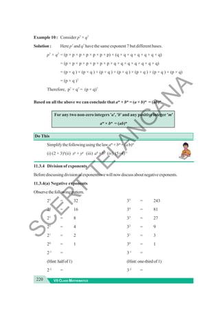 220 VII CLASS MATHEMATICS
Example 10 : Consider p7
× q7
Solution : Here p7
and q7
have the same exponent 7 but different bases.
p7
× q7
= (p × p × p × p × p × p × p) × (q × q × q × q × q × q × q)
= (p × p × p × p × p × p × p × q × q × q × q × q × q × q)
= (p × q ) × (p × q ) × (p × q ) × (p × q ) × (p × q ) × (p × q ) × (p × q)
= (p × q )7
Therefore, p7
× q7
= (p × q)7
Based on all the above we can conclude that am
× bm
= (a × b)m
= (ab)m
For any two non-zero integers 'a', 'b' and any positive integer 'm'
am
× bm
= (ab)m
Do This
Simplify the following using the lawam
×bm
=(ab)m
(i) (2 × 3)4
(ii) xp
× yp
(iii) a8
× b8
(iv) (5×4)11
11.3.4 Division of exponents
Beforediscussingdivisionofexponentswewillnowdiscussaboutnegativeexponents.
11.3.4(a) Negative exponents
Observethefollowingpattern.
25
= 32 35
= 243
24
= 16 34
= 81
23
= 8 33
= 27
22
= 4 32
= 9
21
= 2 31
= 3
20
= 1 30
= 1
2-1
= 3-1
=
(Hint:halfof1) (Hint:one-thirdof1)
2-2
= 3-2
=
S
C
E
R
T
T
E
L
A
N
G
A
N
A
 