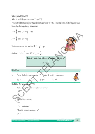 221
POWERS AND EXPONENTS
Free distribution byT.S. Government 2020-21
What part of 32 is 16?
What is the difference between 26
and 24
?
You will find that each time the exponent decreases by 1,the value becomes half of the previous.
From the above patterns we can say.
2–1
=
1
2
and 2–2
=
1
4
and
3–1
=
1
3
and 3–2
=
1
9
Furthermore, we can see that 2–2
=
1
4
= 2
1
2
similarly, 3–1
=
1
3
and 3–2
=
1
9
= 2
1
3
For any non -zero integer 'a' and any integer 'n'
1
n
n
a
a
−
=
Do This
1. Writethefollowing,byusing
1
n
n
a
a
−
= ,withpositiveexponants.
(i) x–7
(ii) a–5
(iii)7–5
(iv) 9–6
11.3.4(b) Zero exponents
In the earlier discussion we have seen that
20
= 1
30
= 1
Similarlywecansay
40
= 1
50
= 1 and so on
Thus for non zero integer ‘a’
a0
= 1
S
C
E
R
T
T
E
L
A
N
G
A
N
A
 