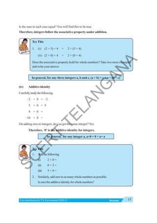 15
INTEGERS
Free distribution byT.S. Government 2020-21
Is the sum in each case equal? You will find this to be true.
Therefore, integers follow the associative property under addition.
Try This
1. (i) (2 + 5) + 4 = 2 + (5 + 4)
(ii) (2 + 0) + 4 = 2 + (0 + 4)
Does the associative property hold for whole numbers? Take two more examples
and write your answer.
In general, for any three integers a, b and c, (a + b) + c = a + (b + c)
(iv) Additive identity
Carefullystudythefollowing.
–2 + 0 = –2
5 + 0 = 5
8 + 0 =
–10 + 0 =
On adding zero to integers, do you get the same integer? Yes.
Therefore, ‘0’ is the additive identity for integers.
In general, for any integer a, a+0 = 0 + a= a
TryThis
1. Addthefollowing
(i) 2 + 0 =
(ii) 0 + 3 =
(iii) 5 + 0 =
2. Similarly, add zero to as many whole numbers as possible.
Iszerotheadditiveidentityforwholenumbers?
S
C
E
R
T
T
E
L
A
N
G
A
N
A
 