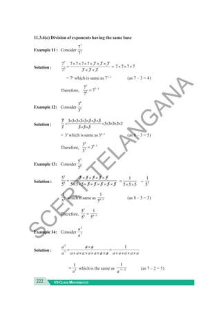 222 VII CLASS MATHEMATICS
11.3.4(c) Division of exponents having the same base
Example 11 : Consider
7
3
7
7
Solution :
7
3
7 7 7 7 7 7 7 7
7 7 7 7
7 7 7 7
× × × × × ×
= = × × ×
× ×
= 74
which is same as 77–3
(as 7 – 3 = 4)
Therefore,
7
7 3
3
7
7
7
−
=
Example 12: Consider
8
3
3
3
Solution :
8
3
3 3 3 3 3 3 3 3 3
3 3 3 3 3
3 3 3 3
× × × × × × ×
= = × × × ×
× ×
= 35
which is same as 38–3
(as 8 – 3 = 5)
Therefore,
8
8 3
3
3
3
3
−
=
Example 13: Consider
5
8
5
5
Solution :
5
8
5 5 5 5 5 5
5 5 5 5 5 5 5 5 5
× × × ×
=
× × × × × × ×
1
5 5 5
=
× ×
= 3
5
1
3
1
5
which is same as 8 5
1
5 − (as 8 – 5 = 3)
Therefore,
5
8
5
5
= 8 5
1
5 −
Example 14: Consider 7
2
a
a
Solution :
a
a
a
a
a
a
a
a
a
a
a
a
a
a
a
a
×
×
×
×
=
/
×
/
×
×
×
×
×
/
×
/
=
1
7
2
5
1
a
= which is the same as 7 2
1
a − (as 7 – 2 = 5)
S
C
E
R
T
T
E
L
A
N
G
A
N
A
 