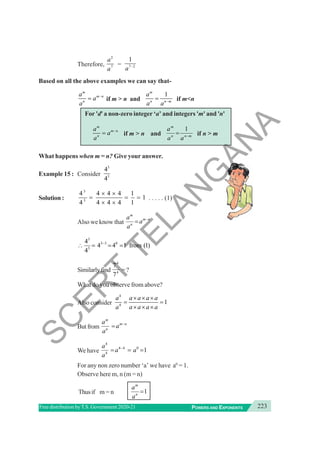 223
POWERS AND EXPONENTS
Free distribution byT.S. Government 2020-21
Therefore,
2
7
a
a
= 7 2
1
a −
Based on all the above examples we can say that-
m
m n
n
a
a
a
−
= if m > n and
1
m
n n m
a
a a −
= if m<n
For 'd' a non-zero integer ‘a’ and integers 'm' and 'n'
m
m n
n
a
a
a
−
= if m > n and m
n
n
m
a
a
a
−
=
1
if n > m
What happens when m = n? Give your answer.
Example 15 : Consider
3
3
4
4
Solution :
3
3
4 4 4 4 1
1
4 4 4 4 1
× ×
= = =
× ×
. . . . . (1)
Also we know that
m
m n
n
a
a
a
−
=
3
3 3 0
3
4
4 4 1 from (1)
4
−
∴ = = =
Similarlyfind
4
4
7
7
=?
What do you observe from above?
Also consider
4
4
1
a a a a a
a a a a a
× × ×
= =
× × ×
Butfrom
m
m n
n
a
a
a
−
=
We have
4
4 4 0
4
1
a
a a
a
−
= = =
For any non zero number ‘a’ we have a0
= 1.
Observe here m, n (m = n)
Thusif m = n 1
m
n
a
a
=
S
C
E
R
T
T
E
L
A
N
G
A
N
A
 