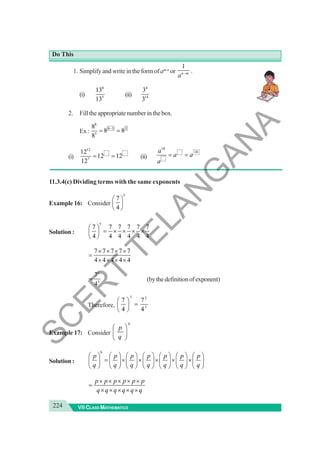 224 VII CLASS MATHEMATICS
Do This
1. Simplify and write in the form ofam-n
or
1
n m
a − .
(i)
8
5
13
13
(ii)
4
14
3
3
2. Filltheappropriatenumberinthebox.
Ex :
8
8 3 5
3
8
8 8
8
−
= =
(i)
12
7
12
12 12
12
= = (ii)
18
10
a
a a
a
= =
11.3.4(c) Dividing terms with the same exponents
Example 16: Consider
5
7
4
⎛ ⎞
⎜ ⎟
⎝ ⎠
Solution :
5
7 7 7 7 7 7
4 4 4 4 4 4
⎛ ⎞
= × × × ×
⎜ ⎟
⎝ ⎠
7 7 7 7 7
4 4 4 4 4
× × × ×
=
× × × ×
5
5
7
4
= (bythedefinitionofexponent)
Therefore,
5 5
5
7 7
4 4
⎛ ⎞
=
⎜ ⎟
⎝ ⎠
Example 17: Consider
6
p
q
⎛ ⎞
⎜ ⎟
⎝ ⎠
Solution :
6
p p p p p p p
q q q q q q q
⎛ ⎞ ⎛ ⎞ ⎛ ⎞ ⎛ ⎞ ⎛ ⎞ ⎛ ⎞ ⎛ ⎞
= × × × × ×
⎜ ⎟ ⎜ ⎟ ⎜ ⎟ ⎜ ⎟ ⎜ ⎟ ⎜ ⎟ ⎜ ⎟
⎝ ⎠ ⎝ ⎠ ⎝ ⎠ ⎝ ⎠ ⎝ ⎠ ⎝ ⎠ ⎝ ⎠
p p p p p p
q q q q q q
× × × × ×
=
× × × × ×
S
C
E
R
T
T
E
L
A
N
G
A
N
A
 