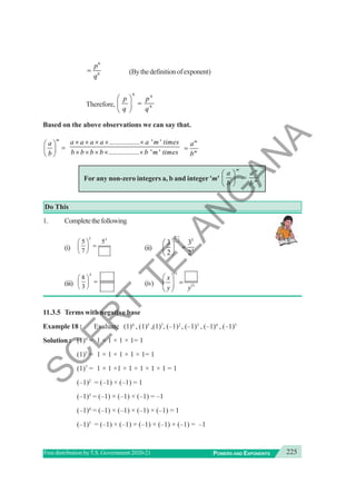 225
POWERS AND EXPONENTS
Free distribution byT.S. Government 2020-21
6
6
p
q
= (Bythedefinitionofexponent)
Therefore,
6 6
6
p p
q q
⎛ ⎞
=
⎜ ⎟
⎝ ⎠
Based on the above observations we can say that.
m
a
b
⎛ ⎞
=
⎜ ⎟
⎝ ⎠
................ ' '
................ ' '
a a a a a m times
b b b b b m times
× × × × ×
× × × × ×
m
m
a
b
=
For any non-zero integers a, b and integer 'm'
m m
m
a a
b b
⎛ ⎞
=
⎜ ⎟
⎝ ⎠
Do This
1. Completethefollowing
(i)
3 3
5 5
7
⎛ ⎞
=
⎜ ⎟
⎝ ⎠
(ii)
5
5
3 3
2 2
⎛ ⎞
=
⎜ ⎟
⎝ ⎠
(iii)
4
8
3
⎛ ⎞
=
⎜ ⎟
⎝ ⎠
(iv)
11
11
x
y y
⎛ ⎞
=
⎜ ⎟
⎝ ⎠
11.3.5 Terms with negative base
Example 18 : Evaluate (1)4
, (1)5
,(1)7
, (–1)2
, (–1)3
, (–1)4
, (–1)5
Solution : (1)4
= 1 × 1 × 1 × 1= 1
(1)5
= 1 × 1 × 1 × 1 × 1= 1
(1)7
= 1 × 1 ×1 × 1 × 1 × 1 × 1 = 1
(–1)2
= (–1) × (–1) = 1
(–1)3
= (–1) × (–1) × (–1) = –1
(–1)4
= (–1) × (–1) × (–1) × (–1) = 1
(–1)5
= (–1) × (–1) × (–1) × (–1) × (–1) = –1
S
C
E
R
T
T
E
L
A
N
G
A
N
A
 