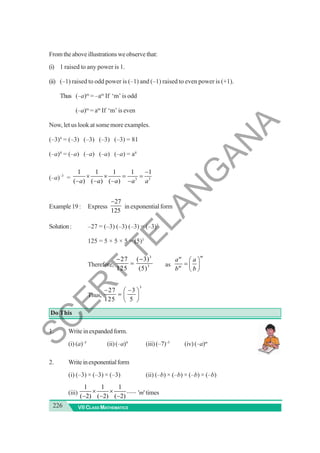 226 VII CLASS MATHEMATICS
Fromtheaboveillustrationsweobservethat:
(i) 1 raised to any power is 1.
(ii) (–1) raised to odd power is (–1) and (–1) raised to even power is (+1).
Thus (–a)m
= –am
If ‘m’ is odd
(–a)m
= am
If ‘m’ is even
Now, let us look at some more examples.
(–3)4
= (–3) (–3) (–3) (–3) = 81
(–a)4
= (–a) (–a) (–a) (–a) = a4
(–a)–3
= 3 3
1 1 1 1 1
( ) ( ) ( )
a a a a a
−
× × = =
− − − −
Example19: Express
27
125
−
in exponential form
Solution: –27 = (–3) (–3) (–3) = (–3)3
125 = 5 × 5 × 5 = (5)3
Therefore,
3
3
27 ( 3)
125 (5)
− −
= as
m
m
m
a a
b b
⎛ ⎞
= ⎜ ⎟
⎝ ⎠
Thus,
3
27 3
125 5
− −
⎛ ⎞
= ⎜ ⎟
⎝ ⎠
Do This
1. Writeinexpandedform.
(i) (a)–5
(ii)(–a)4
(iii)(–7)–5
(iv) (–a)m
2. Writeinexponentialform
(i) (–3) × (–3) × (–3) (ii) (–b) × (–b) × (–b) × (–b)
(iii)
1 1 1
......
( 2) ( 2) ( 2)
× ×
− − −
'm'times
S
C
E
R
T
T
E
L
A
N
G
A
N
A
 
