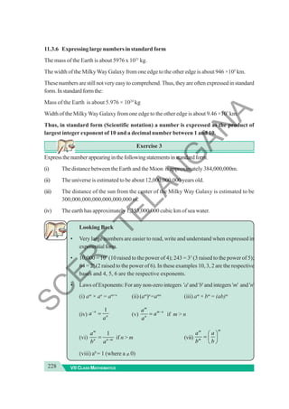 228 VII CLASS MATHEMATICS
11.3.6 Expressing large numbers in standard form
The mass of the Earth is about 5976 x 1021
kg.
The width of the MilkyWay Galaxy from one edge to the other edge is about 946 ×105
km.
These numbers are still not very easy to comprehend. Thus, they are often expressed in standard
form.Instandardformthe:
Mass of the Earth is about 5.976 × 1024
kg
Width of the MilkyWay Galaxy from one edge to the other edge is about 9.46 ×107
km.
Thus, in standard form (Scientific notation) a number is expressed as the product of
largest integer exponent of 10 and a decimal number between 1 and 10.
Exercise 3
Expressthenumberappearinginthefollowingstatementsinstandardform.
(i) The distance between the Earth and the Moon is approximately 384,000,000m.
(ii) The universe is estimated to be about 12,000,000,000 years old.
(iii) The distance of the sun from the center of the Milky Way Galaxy is estimated to be
300,000,000,000,000,000,000 m.
(iv) The earth has approximately 1,353,000,000 cubic km of sea water.
Looking Back
• Very large numbers are easier to read, write and understand when expressed in
exponentialform.
• 10,000 = 104
(10 raised to the power of 4); 243 = 35
(3 raised to the power of 5);
64 = 26
(2 raised to the power of 6). In these examples 10, 3, 2 are the respective
bases and 4, 5, 6 are the respective exponents.
• Laws of Exponents: For any non-zero integers 'a' and 'b' and integers 'm' and 'n'
(i) am
× an
= am+n
(ii) (am
)n
=amn
(iii) am
× bm
= (ab)m
(iv)
1
n
n
a
a
−
= (v)
m
m n
n
a
a
a
−
= if m > n
(vi)
1
m
n n m
a
b a −
= if n > m (vii)
m
m
m
a a
b b
⎛ ⎞
= ⎜ ⎟
⎝ ⎠
(viii) a0
= 1 (where a ≠ 0)
S
C
E
R
T
T
E
L
A
N
G
A
N
A
 