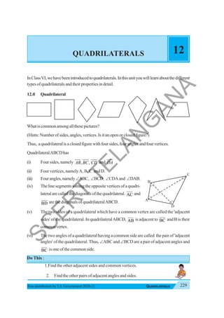 229
QUADRILATERALS
Free distribution byT.S. Government 2020-21
QUADRILATERALS 12
InClassVI,wehavebeenintroducedtoquadrilaterals.Inthisunityouwilllearnaboutthedifferent
typesofquadrilateralsandtheirpropertiesindetail.
12.0 Quadrilateral
Whatiscommonamongallthesepictures?
(Hints: Number of sides, angles, vertices. Is it an open or closed figure?)
Thus, a quadrilateral is a closed figure with four sides, four angles and four vertices.
QuadrilateralABCDhas
(i) Four sides, namely , ,
AB BC CD and DA
(ii) Four vertices, namelyA, B, C and D.
(iii) Fourangles,namely∠ABC, ∠BCD, ∠CDAand ∠DAB.
(iv) The line segments joining the opposite vertices of a quadri-
lateralarecalledthediagonalsofthequadrilateral. AC and
BD are the diagonals of quadrilateralABCD.
(v) The two sides of a quadrilateral which have a common vertex are called the 'adjacent
sides' of the quadrilateral. In quadrilateralABCD, AB is adjacent to BC and B is their
commonvertex.
(vi) The two angles of a quadrilateral having a common side are called the pair of 'adjacent
angles' of the quadrilateral. Thus, ∠ABC and ∠BCD are a pair of adjacent angles and
BC is one of the common side.
Do This :
1.Find the other adjacent sides and common vertices.
2. Find the other pairs of adjacent angles and sides.
A
D
B
C
S
C
E
R
T
T
E
L
A
N
G
A
N
A
 