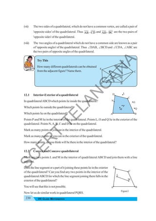 230 VII CLASS MATHEMATICS
(vii) The two sides of a quadrilateral, which do not have a common vertex, are called a pair of
'opposite sides' of the quadrilateral. Thus AB , CD and AD , BC are the two pairs of
'opposite sides' of the quadrilateral.
(viii) The two angles of a quadrilateral which do not have a common side are known as a pair
of 'opposite angles' of the quadrilateral. Thus ∠DAB, ∠BCD and ∠CDA, ∠ABC are
the two pairs of opposite angles of the quadrilateral.
Try This
Howmanydifferentquadrilateralscanbeobtained
fromtheadjacentfigure?Namethem.
12.1 Interior-Exteriorof a quadrilateral
InquadrilateralABCDwhichpointslieinsidethequadrilateral?
Whichpointslieoutsidethequadrilateral?
Whichpointslieonthequadrilateral?
Points P and M lie in the interior of the quadrilateral. Points L, O and Q lie in the exterior of the
quadrilateral. Points N,A, B, C and D lie on the quadrilateral.
Mark as many points as you can in the interior of the quadrilateral.
Mark as many points as you can in the exterior of the quadrilateral.
Howmanypoints,doyouthinkwillbethereintheinteriorofthequadrilateral?
12.2 Convex and Concave quadrilateral
Mark any two points Land M in the interior of quadrilateralABCD and join them with a line
segment.
Doesthelinesegmentorapartofitjoiningthesepointslieintheexterior
of the quadrilateral? Can you find any two points in the interior of the
quadrilateralABCDforwhichthelinesegmentjoiningthemfallsinthe
exteriorofthequadrilateral?
Youwillseethatthisisnotpossible.
Now let us do similar work in quadrilateral PQRS.
A
D
E
F
G H
B
C
L
M
A B
C
D
A B
Q
O
C
L
D
N
M
P
Figure1
S
C
E
R
T
T
E
L
A
N
G
A
N
A
 