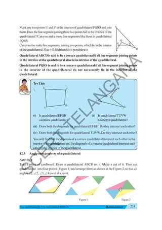 231
QUADRILATERALS
Free distribution byT.S. Government 2020-21
Mark any two points U and V in the interior of quadrilateral PQRS and join
them.Doesthelinesegmentjoiningthesetwopointsfallintheexteriorofthe
quadrilateral? Can you make more line segments like these in quadrilateral
PQRS.
Canyoualsomakelinesegments,joiningtwopoints,whichlieintheinterior
ofthequadrilateral.Youwillfindthatthisispossibletoo.
QuadrilateralABCD is said to be a convex quadrilateral if all line segments joining points
in the interior of the quadrilateral also lie in interior of the quadrilateral.
Quadrilateral PQRS is said to be a concave quadrilateral if all line segment joining points
in the interior of the quadrilateral do not necessarily lie in the interior of the
quadrilateral.
TryThis
1.
(i) IsquadrilateralEFGH (ii) IsquadrilateralTUVW
aconvexquadrilateral? aconcavequadrilateral?
(iii) DrawboththediagonalsforquadrilateralEFGH.Dotheyintersecteachother?
(iv) Draw both the diagonals for quadrilateralTUVW. Do they intersect each other?
You will find that the digonals of a convex quadrilateral intersect each other in the
interiorofthequadrilateralandthediagonalsofaconcavequadrialteralintersecteach
otherintheexteriorofthequadrilateral.
12.3 Angle-sum property of a quadrilateral
Activity 1
Take a piece of cardboard. Draw a quadrilateral ABCD on it. Make a cut of it. Then cut
quadrilateral into four pieces (Figure 1) and arrange them as shown in the Figure 2, so that all
angles ∠1, ∠2, ∠3, ∠4 meet at a point.
S
P
R
Q
U V
E F
H
G
T
V
W
U
Figure 2
Figure 1
S
C
E
R
T
T
E
L
A
N
G
A
N
A
 