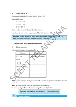 VII CLASS MATHEMATICS
16
(v) Additive Inverse
What should be added to 3 to get its additive identity ‘0’?
Studythefollowing-
3 + (–3) = 0
7 + (–7) = 0
(–10) + 10 = 0
Check whether we get similar pairs for other integers.
In each pair given above, one integer is called the additive inverse of the other integer.
In general, for any integer ‘a’ there exists an integer (–a) such that a + (–a) = 0.
Both the integers are called additive inverse of each other.
1.2.2 Properties of integers under multiplication
(i) Closure property
Studythefollowingandcompletethetable
Statement Conclusion
9 × 8 = 72 The product is an integer
10 × 0 =
–15 × 2 =
–15 × 3 = –45
–11 × –8 =
10 × 10 =
5 × –3 =
Is it possible to find a pair of integers whose product is not an integer?You will not find this to be
possible.
Note: Do you remember fractions and decimals are not Integers.
Therefore, integers follow the closure property of multiplication.
In general, if a and b are two integers, a × b is also an integer.
S
C
E
R
T
T
E
L
A
N
G
A
N
A
 
