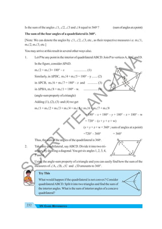 232 VII CLASS MATHEMATICS
Is the sum of the angles ∠1, ∠2, ∠3 and ∠4 equal to 360o
? (sumofanglesatapoint)
The sum of the four angles of a quadrilateral is 360°.
[Note: We can denote the angles by ∠1, ∠2, ∠3, etc., as their respective measures i.e. m∠1,
m∠2, m∠3, etc.]
You may arrive at this result in several other ways also.
1. Let Pbe any point in the interior of quadrilateralABCD. Join Pto verticesA, B, C and D.
In the figure, consider ΔPAD.
m∠2 + m∠3= 180° – x ................ (1)
Similarly, in ΔPDC, m∠4 + m∠5 = 180° – y ....... (2)
in ΔPCB, m∠6 + m∠7 = 180º – z and ............ (3)
in ΔPBA, m∠8 + m∠1 = 180º – w. ................. (4)
(angle-sumpropertyofatriangle)
Adding (1), (2), (3) and (4) we get
m∠1 + m∠2 + m∠3 + m∠4 + m∠5 + m∠6 + m∠7 + m∠8
= 180° – x + 180° – y + 180° – z + 180° – w
= 720° – (x + y + z + w)
(x + y + z + w = 360o
; sum of angles at a point)
=720° – 360° = 360°
Thus, the sum of the angles of the quadrilateral is 360o
.
2. Take any quadrilateral, sayABCD. Divide it into two tri-
angles, by drawing a diagonal.You get six angles 1, 2, 3, 4,
5 and 6.
Using the angle-sum property of a triangle and you can easily find how the sum of the
measures of ∠A, ∠B, ∠C and ∠D amounts to 360°.
Try This
What would happen if the quadrilateral is not convex? Consider
quadrilateralABCD.Splititintotwotrianglesandfindthesumof
theinteriorangles.Whatisthesumofinterioranglesofaconcave
quadrilateral?
A
D
B
C
A
C
B
D
1
2
8
7
5
6
4
3
y
x
w
z
P
A
C
B
D
3
2
4
1 6
5
S
C
E
R
T
T
E
L
A
N
G
A
N
A
 