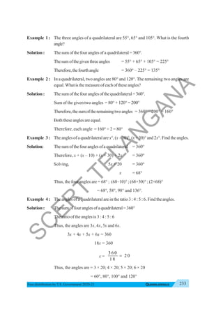 233
QUADRILATERALS
Free distribution byT.S. Government 2020-21
Example 1 : The three angles of a quadrilateral are 55°, 65° and 105°. What is the fourth
angle?
Solution : The sum of the four angles of a quadrilateral = 360°.
Thesumofthegiventhreeangles = 55° + 65° + 105° = 225°
Therefore,thefourthangle = 360° – 225° = 135°
Example 2 : In a quadrilateral, two angles are 80° and 120°. The remaining two angles are
equal. What is the measure of each of these angles?
Solution : The sum of the four angles of the quadrilateral = 360°.
Sum of the given two angles = 80° + 120° = 200°
Therefore,thesumoftheremainingtwoangles = 360° – 200° = 160°
Both these angles are equal.
Therefore, each angle = 160° ÷ 2 = 80°
Example 3 : The angles of a quadrilateral are x°, (x – 10)°, (x + 30)° and 2x°. Find the angles.
Solution: Thesumofthefouranglesofaquadrilateral = 360°
Therefore, x + (x – 10) + (x + 30) + 2x = 360°
Solving, 5x + 20 = 360°
x = 68°
Thus, the four angles are = 68° ; (68–10)° ; (68+30)° ; (2×68)°
= 68°, 58°, 98° and 136°.
Example 4 : The angles of a quadrilateral are in the ratio 3 : 4 : 5 : 6. Find the angles.
Solution : The sum of four angles of a quadrilateral = 360°
The ratio of the angles is 3 : 4 : 5 : 6
Thus, the angles are 3x, 4x, 5x and 6x.
3x + 4x + 5x + 6x = 360
18x = 360
x =
3 6 0
2 0
1 8
=
Thus, the angles are = 3 × 20; 4 × 20; 5 × 20; 6 × 20
= 60°, 80°, 100° and 120°
S
C
E
R
T
T
E
L
A
N
G
A
N
A
 