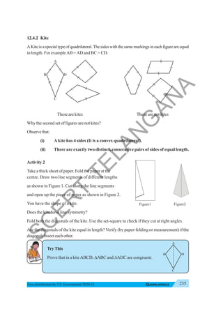 235
QUADRILATERALS
Free distribution byT.S. Government 2020-21
A
B D
C
12.4.2 Kite
AKiteisaspecialtypeofquadrilateral.Thesideswiththesamemarkingsineachfigureareequal
in length. For exampleAB =AD and BC = CD.
These are kites These are not kites
Why the second set of figures are not kites?
Observethat:
(i) A kite has 4 sides (It is a convex quadrilateral).
(ii) There are exactly two distinct, consecutive pairs of sides of equal length.
Activity 2
Take a thick sheet of paper. Fold the paper at the
centre. Draw two line segments of different lengths
as shown in Figure 1. Cut along the line segments
and open up the piece of paper as shown in Figure 2.
You have the shape of a kite.
Does the kite have line symmetry?
Fold both the diagonals of the kite. Use the set-square to check if they cut at right angles.
Are the diagonals of the kite equal in length? Verify (by paper-folding or measurement) if the
diagonals bisect each other.
TryThis
Prove that in a kiteABCD, ΔABC and ΔADC are congruent.
Figure1 Figure2
S
C
E
R
T
T
E
L
A
N
G
A
N
A
 