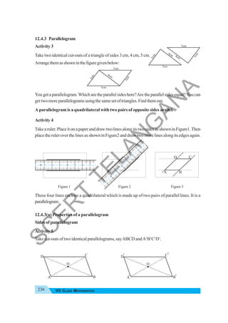 236 VII CLASS MATHEMATICS
12.4.3 Parallelogram
Activity 3
Take two identical cut-outs of a triangle of sides 3 cm, 4 cm, 5 cm.
Arrangethemasshowninthefiguregivenbelow:
You get a parallelogram.Which are the parallel sides here?Are the parallel sides equal?You can
gettwomoreparallelogramsusingthesamesetoftriangles.Findthemout.
A parallelogram is a quadrilateral with two pairs of opposite sides arallel.
Activity 4
Take a ruler. Place it on a paper and draw two lines along its two sides as shown in Figure1.Then
place the ruler over the lines as shown in Figure2 and draw two more lines along its edges again.
Figure 1 Figure 2 Figure 3
These four lines enclose a quadrilateral which is made up of two pairs of parallel lines. It is a
parallelogram.
12.4.3(a) Properties of a parallelogram
Sides of parallelogram
Activity 5
Take cut-outs of two identical parallelograms, sayABCD andA1
B1
C1
D1
.
5cm
4cm
3
c
m
5cm
3
c
m
5cm
3
c
m
4cm
5cm
3
c
m
4cm
A
D
B
C
1
0
2
3
4
5
6
7
1
0 2 3 4 5 6 7
A B
D C
O
1 1
1
A B
D C
O
1
S
C
E
R
T
T
E
L
A
N
G
A
N
A
 