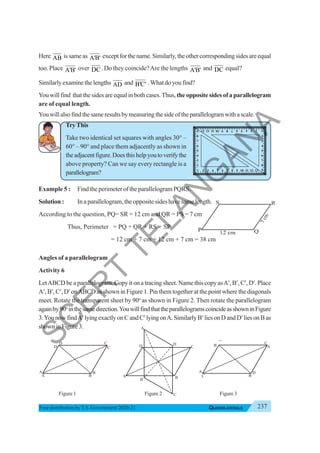 237
QUADRILATERALS
Free distribution byT.S. Government 2020-21
Here AB issameas A'B' exceptforthename.Similarly, theothercorrespondingsidesareequal
too. Place A'B' over DC. Do they coincide?Are the lengths A'B' and DC equal?
Similarlyexaminethelengths AD and B'C' .Whatdoyoufind?
You will find that the sides are equal in both cases.Thus,the opposite sides of a parallelogram
are of equal length.
Youwillalsofindthesameresultsbymeasuringthesideoftheparallelogramwithascale.
TryThis
Take two identical set squares with angles 30° –
60° – 90° and place them adjacently as shown in
theadjacentfigure.Doesthishelpyoutoverifythe
above property? Can we say every rectangle is a
parallelogram?
Example 5 : Find the perimeter of the parallelogram PQRS.
Solution : In a parallelogram, the opposite sides have same length.
According to the question, PQ= SR = 12 cm and QR = PS = 7 cm
Thus, Perimeter = PQ + QR + RS + SP
= 12 cm + 7 cm + 12 cm + 7 cm = 38 cm
Angles of a parallelogram
Activity 6
LetABCD be a parallelogram. Copy it on a tracing sheet. Name this copy asA′, B′, C′,D′. Place
A′, B′, C′, D′ onABCD as shown in Figure 1. Pin them together at the point where the diagonals
meet. Rotate the transparent sheet by 90o
as shown in Figure 2. Then rotate the parallelogram
againby90o
inthesamedirection.YouwillfindthattheparallelogramscoincideasshowninFigure
3.YounowfindA′lyingexactlyonCandC′lyingonA.SimilarlyB′liesonDandD′liesonBas
showninFigure3.
Figure 1 Figure 2 Figure 3
A B
D
C
A
'
B
'
C
'
D
'
A B
D C
A
'
B'
C
'
D'
A
B
D
C
A
'
B'
C'
D'
2 3 4 5 6 7 8 9 10 11 12 13
1
2
3
4
5
6
7
8
9
2
3
4
5
6
7
8
9
10
11
12
13 1
2
3
4
5
6
7
8
9
S
C
E
R
T
T
E
L
A
N
G
A
N
A
 