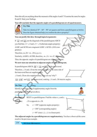 238 VII CLASS MATHEMATICS
DoesthistellyouanythingaboutthemeasuresoftheanglesAandC?Examinethesameforangles
B and D. State your findings.
You will conclude that the opposite angles of a parallelogram are of equal measure.
Try This
Take two identical 30° – 60° – 90° set squares and form a parallelogram as before.
Does the figure obtained help you confirm the above property?
You can justify this idea through logical arguments-
If AC and BD are the diagonals of the parallelogramABCD
youfindthat∠1=∠2and∠3= ∠4(alternateanglesproperty)
ΔABC and ΔCDA are congruent ΔABC≅ ΔCDA (ASA con-
gruency).
Therefore, m∠B = m ∠D (c.p.c.t.).
Similarly, ΔABD ≅ ΔCDB, therefore, m ∠A= m ∠C. (c.p.c.t.).
Thus, the opposite angles of a parallelogram are of equal measure.
We now turn our attention to adjacent angles of a parallelogram.
In parallelogramABCD, DC || AB and DA is the transversal.
Therefore, ∠A and ∠D are the interior angles on the same side of
thetransversal.thusaresupplementary.
∠Aand ∠B are also supplementary. Can you say 'why'?
AD & BC and BA is a transversal, making ∠A and ∠B interior angles.
Do This
Identifytwomorepairsofsupplementaryanglesfromthe
parallelogramABCDgivenabove.
Example 6 : BEST is a parallelogram. Find the values x, y and z.
Solution : ∠S is opposite to ∠B.
So, x = 100° (opposite angles property)
y = 100° (corresponding angles)
z = 80° (since ∠y, ∠z is a linear pair)
The adjacent angles in a parallelogram are supplementary. You have observed the same
resultin thepreviousexample.
A B
C
D
1
3
2
4
A B
C
D
B
y
x
E
S
T
100o
z
S
C
E
R
T
T
E
L
A
N
G
A
N
A
 