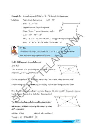 239
QUADRILATERALS
Free distribution byT.S. Government 2020-21
Example 7 : In parallelogram RING if m∠R = 70°, find all the other angles.
Solution : Accordingtothequestion, m∠R = 70°
Then m∠N = 70°
(oppositeanglesofaparallelogram)
Since ∠R and ∠I are supplementary angles,
m∠I = 180° – 70° = 110°
Also, m∠G = 110° since ∠G and ∠I are opposite angles of a parallelogram.
Thus, m∠R = m∠N = 70° and m∠I = m∠G = 110°
Try this
For the above example, can you find m ∠I and m ∠G by any other method?
Hint:angle-sumpropertyofaquadrilateral
12.4.3 (b) Diagonals of parallelogarm
Activity 7
Take a cut-out of a parallelogram, say, ABCD. Let its
diagonals AC and DB meet at O.
Find the mid-point of AC by folding and placing C onA. Is the mid-point same as O?
Find the mid-point of DB by folding and placing D on B. Is the mid-point same as O?
Does this show that diagonal DB bisects the diagonalAC at the point O? Discuss it with your
friends.Repeattheactivitytofindwherethemidpointof
DBcouldlie.
The diagonals of a parallelogram bisect each other
It is not very difficult to justify this property using
ASAcongurency:
ΔAOB ≅ ΔCOD (How isASAused here?)
This givesAO = CO and BO = DO
G N
I
R
70
o
A B
D C
O
A B
O
D C
4 2
3
1
S
C
E
R
T
T
E
L
A
N
G
A
N
A
 