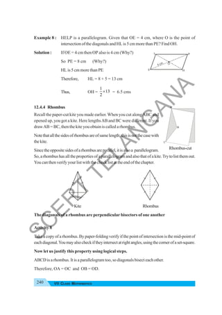240 VII CLASS MATHEMATICS
Example 8 : HELP is a parallelogram. Given that OE = 4 cm, where O is the point of
intersection of the diagonals and HL is 5 cm more than PE? Find OH.
Solution : If OE = 4 cm then OP also is 4 cm (Why?)
So PE = 8 cm (Why?)
HL is 5 cm more than PE
Therefore, HL = 8 + 5 = 13 cm
Thus, OH =
1
13
2
× = 6.5 cms
12.4.4 Rhombus
Recall the paper-cut kite you made earlier. When you cut alongABC and
opened up, you got a kite. Here lengthsAB and BC were different. If you
drawAB = BC, then the kite you obtain is called a rhombus.
Notethatallthesidesofrhombusareofsamelength;thisisnotthecasewith
thekite.
Sincetheoppositesidesofarhombusareparallel,itisalsoa parallelogram.
So,arhombushasallthepropertiesofaparallelogramandalsothatofakite.Trytolistthemout.
You can then verify your list with the check list at the end of the chapter.
Kite Rhombus
The diagonals of a rhombus are perpendicular bisectors of one another
Activity 8
Take a copy of a rhombus. By paper-folding verify if the point of intersection is the mid-point of
eachdiagonal.Youmayalsocheckiftheyintersectatrightangles,usingthecornerofaset-square.
Now let us justify this property using logical steps.
ABCD is a rhombus. It is a parallelogram too, so diagonals bisect each other.
Therefore, OA = OC and OB = OD.
H
E
O
P
L
4 cm
A
B
C
Rhombus-cut
S
C
E
R
T
T
E
L
A
N
G
A
N
A
 