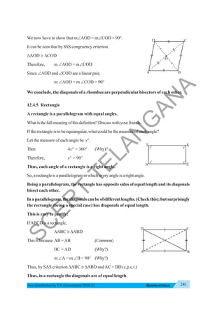 241
QUADRILATERALS
Free distribution byT.S. Government 2020-21
We now have to show that m∠AOD = m∠COD = 90°.
It can be seen that by SSS congruency criterion.
ΔAOD ≅ ΔCOD
Therefore, m ∠AOD = m∠COD
Since ∠AOD and ∠COD are a linear pair,
m ∠AOD = m ∠COD = 90°
We conclude, the diagonals of a rhombus are perpendicular bisectors of each other.
12.4.5 Rectangle
A rectangle is a parallelogram with equal angles.
Whatisthefullmeaningofthisdefinition?Discusswithyourfriends.
If the rectangle is to be equiangular, what could be the measure of each angle?
Let the measure of each angle be x°.
Then 4x° = 360° (Why)?
Therefore, x° = 90°
Thus, each angle of a rectangle is a right angle.
So,arectangleisaparallelograminwhicheveryangleisarightangle.
Being a parallelogram, the rectangle has opposite sides of equal length and its diagonals
bisect each other.
Inaparallelogram,thediagonalscanbeofdifferentlengths.(Checkthis);butsurprisingly
the rectangle (being a special case) has diagonals of equal length.
This is easy to justify:
IfABCD is a rectangle,
ΔABC ≅ ΔABD
Thisisbecause AB =AB (Common)
BC = AD (Why?)
m ∠A = m ∠B = 90° (Why?)
Thus, by SAS criterion ΔABC ≅ ΔABD andAC = BD (c.p.c.t.)
Thus, in a rectangle the diagonals are of equal length.
B
C
D
O
A
x
o
x
o
x
o
x
o
T K
N E
A B
D C
S
C
E
R
T
T
E
L
A
N
G
A
N
A
 