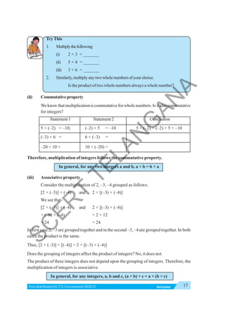 17
INTEGERS
Free distribution byT.S. Government 2020-21
TryThis
1. Multiplythefollowing
(i) 2 × 3 = _______
(ii) 5 × 4 = _______
(iii) 3 × 6 = _______
2. Similarly,multiplyanytwowholenumbersofyourchoice.
Is the product of two whole numbers always a whole number?
(ii) Commutativeproperty
We know that multiplication is commutative for whole numbers. Is it also commutative
for integers?
Statement 1 Statement 2 Conclusion
5 × (–2) = –10; (–2) × 5 = –10 5 × (–2) = (–2) × 5 = –10
(–3) × 6 = 6 × (–3) =
–20 × 10 = 10 × (–20) =
Therefore, multiplication of integers follows the commutative property.
In general, for any two integers a and b, a × b = b × a
(iii) Associative property
Consider the multiplication of 2, –3, –4 grouped as follows.
[2 × (–3)] × (–4) and 2 × [(–3) × (–4)]
We see that-
[2 × (–3)] × (–4) and 2 × [(–3) × (–4)]
= (–6) × (–4) = 2 × 12
= 24 = 24
In first case 2, –3 are grouped together and in the second –3, –4 are grouped together. In both
cases the product is the same.
Thus, [2 × (–3)] × [(–4)] = 2 × [(–3) × (–4)]
Does the grouping of integers affect the product of integers? No, it does not.
The product of three integers does not depend upon the grouping of integers. Therefore, the
multiplication of integers is associative.
In general, for any integers, a, b and c, (a × b) × c = a × (b × c)
S
C
E
R
T
T
E
L
A
N
G
A
N
A
 